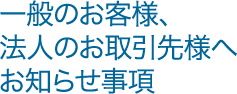 一般のお客様、法人のお取引先様へお知らせ事項
